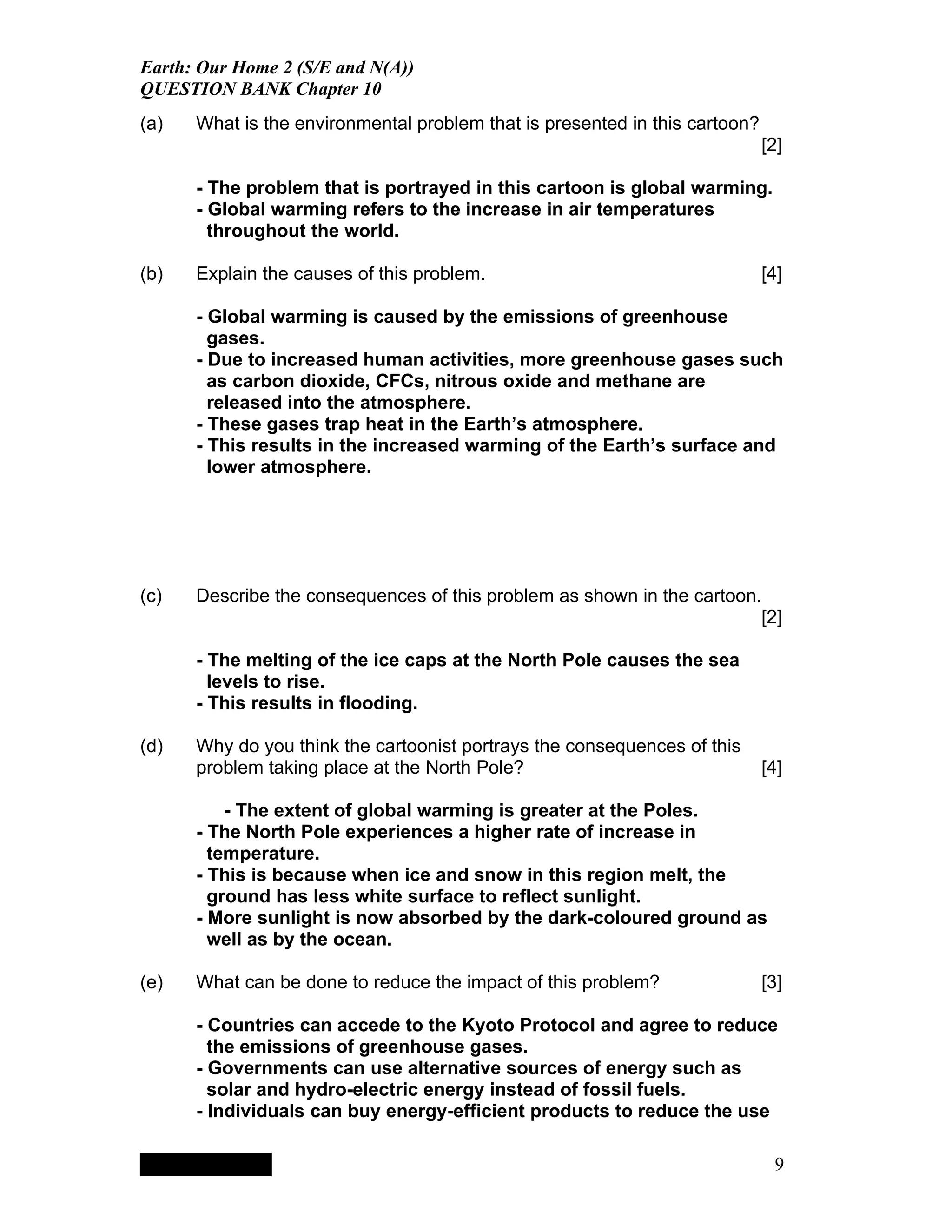 Earth: Our Home 2 (S/E and N(A))
QUESTION BANK Chapter 10
(a)   What is the environmental problem that is presented in this cartoon?
                                                                             [2]

      - The problem that is portrayed in this cartoon is global warming.
      - Global warming refers to the increase in air temperatures
        throughout the world.

(b)   Explain the causes of this problem.                                    [4]

      - Global warming is caused by the emissions of greenhouse
        gases.
      - Due to increased human activities, more greenhouse gases such
        as carbon dioxide, CFCs, nitrous oxide and methane are
        released into the atmosphere.
      - These gases trap heat in the Earth’s atmosphere.
      - This results in the increased warming of the Earth’s surface and
        lower atmosphere.




(c)   Describe the consequences of this problem as shown in the cartoon.
                                                                        [2]

      - The melting of the ice caps at the North Pole causes the sea
        levels to rise.
      - This results in flooding.

(d)   Why do you think the cartoonist portrays the consequences of this
      problem taking place at the North Pole?                                [4]

          - The extent of global warming is greater at the Poles.
      - The North Pole experiences a higher rate of increase in
        temperature.
      - This is because when ice and snow in this region melt, the
        ground has less white surface to reflect sunlight.
      - More sunlight is now absorbed by the dark-coloured ground as
        well as by the ocean.

(e)   What can be done to reduce the impact of this problem?                 [3]

      - Countries can accede to the Kyoto Protocol and agree to reduce
        the emissions of greenhouse gases.
      - Governments can use alternative sources of energy such as
        solar and hydro-electric energy instead of fossil fuels.
      - Individuals can buy energy-efficient products to reduce the use

           QuickTimeª and a
        TIFF (LZW) decompressor
      are needed to see this picture.




                                                                              9
 
