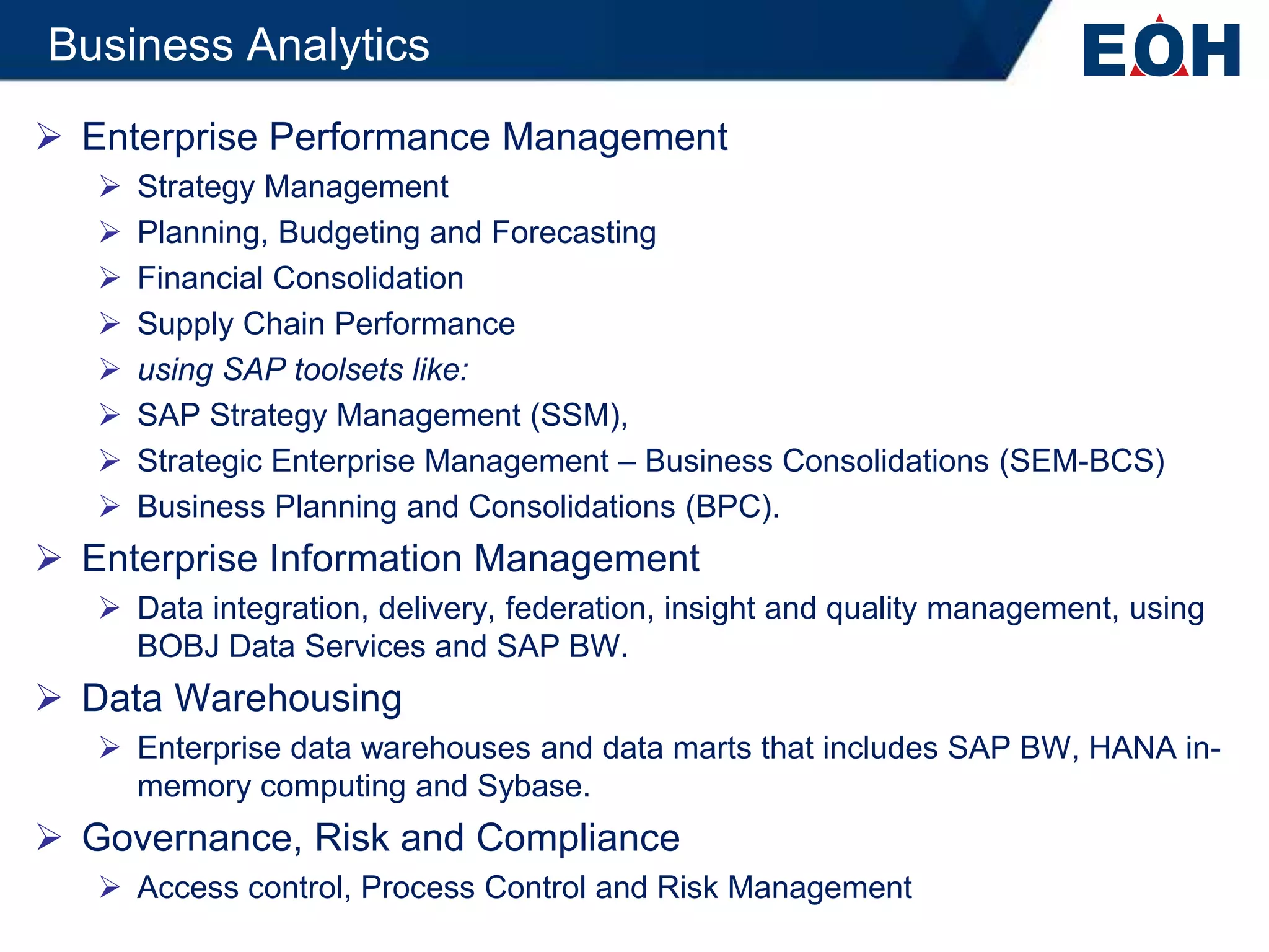 Business Analytics
 Enterprise Performance Management
      Strategy Management
      Planning, Budgeting and Forecasting
      Financial Consolidation
      Supply Chain Performance
      using SAP toolsets like:
      SAP Strategy Management (SSM),
      Strategic Enterprise Management – Business Consolidations (SEM-BCS)
      Business Planning and Consolidations (BPC).
 Enterprise Information Management
    Data integration, delivery, federation, insight and quality management, using
     BOBJ Data Services and SAP BW.
 Data Warehousing
    Enterprise data warehouses and data marts that includes SAP BW, HANA in-
     memory computing and Sybase.
 Governance, Risk and Compliance
    Access control, Process Control and Risk Management
 