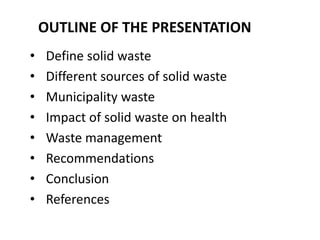 OUTLINE OF THE PRESENTATION
•   Define solid waste
•   Different sources of solid waste
•   Municipality waste
•   Impact of solid waste on health
•   Waste management
•   Recommendations
•   Conclusion
•   References
 