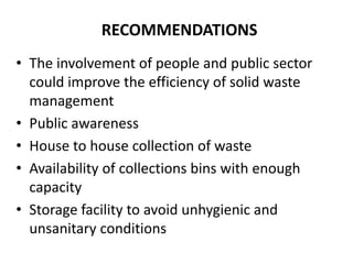 RECOMMENDATIONS
• The involvement of people and public sector
  could improve the efficiency of solid waste
  management
• Public awareness
• House to house collection of waste
• Availability of collections bins with enough
  capacity
• Storage facility to avoid unhygienic and
  unsanitary conditions
 