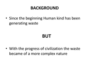 BACKGROUND

• Since the beginning Human kind has been
  generating waste


                      BUT

• With the progress of civilization the waste
  became of a more complex nature
 