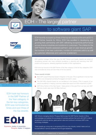 EOH - The largest partner
                                                                                                            to software giant SAP
                                                                             EOH recently scooped up three of the top ten awards at the annual 2012
                                                                             SAP Partner Awards for Africa. EOH has excelled in developing and
                                                                             growing their partnership with SAP, delivering exceptional performance
                                                                             across diverse industries and solutions to customers. The criteria for the
                                                                             SAP Partner Awards assessed partners’ year-on-year revenue growth,
                                                                             the number of net new customers, number of customers sold to as well
                                                                             as customer references and customer enablement.


                                                                             EOH general manager Kirtan Sita says the SAP Partner and Quality Awards are aimed at
                                                                             recognising partners who have achieved excellence in planning and executing their SAP
                                                                             projects and programs; delivering significant benefits to their organisations.

                                                                             EOH took top honours in the SAP Partner of the Year category. In the ten key categories, EOH
                                                                             was nominated six times and won three of the top awards.


                                                                             These awards include:
                                                                                	 Best SAP Large Enterprises System Integrator of the year. (The is significant in the fact that
                                                                                  EOH is now recognised as being the biggest and best in class)
                                                                                	 The SAP MD’s Special Award for our excellence in the industry. (This in support of our
                                                                                  service excellence in helping customers realise best value from their investment in SAP)
Ebrahim Laher, head of EOH SAP, has been instrumental in securing the
 strong partnership between EOH and SAP over the past three years.              	 SAP Africa Partner of the Year Award - Sales person of the year (From our very own SAP
                                                                                  Services cluster sales team Mr Mike Hartman)


           EOH took top honours
            in the SAP Partner of
             the Year category. In
          the ten key categories,
         EOH was nominated six
          times and won three of
                  the top awards.
                                                                        Brian Gubbins (EOH), Pfungwa Serima (SAP), Lucky Mondlani (EOH), Kirtan Sita (EOH), Mike Hartman (EOH), Victor van der Watt (EOH) & Brett Parker (SAP).


                                                                             SAP Africa’s managing director Pfungwa Serima says the SAP Partner Awards in Africa
                                                                             acknowledges and salutes the successes of business partners that work with SAP to deliver
                                                                             exceptional customer service, great partner value and continue to embrace SAP’s new
                                                                             technology strategies.

                                                                             These awards go a long way in recognising EOH as a key industry market maker and our
                                                                             focused efforts in service excellence and thought leadership.


                                                                             +27 11 607 8100 • info@eoh.co.za • www.eoh.co.za
 