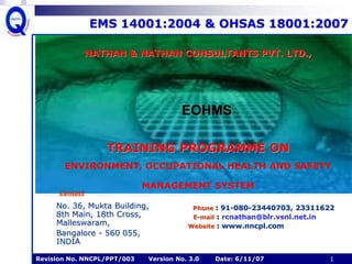Revision No. NNCPL/PPT/003 Version No. 3.0 Date: 6/11/07 1
EMS 14001:2004 & OHSAS 18001:2007
No. 36, Mukta Building,
8th Main, 18th Cross,
Malleswaram,
Bangalore - 560 055,
INDIA
Phone : 91-080-23440703, 23311622
E-mail : rcnathan@blr.vsnl.net.in
Website : www.nncpl.com
EOHMS
Contact
NATHAN & NATHAN CONSULTANTS PVT. LTD.,
[
TRAINING PROGRAMME ON
ENVIRONMENT, OCCUPATIONAL HEALTH AND SAFETY
MANAGEMENT SYSTEM
 