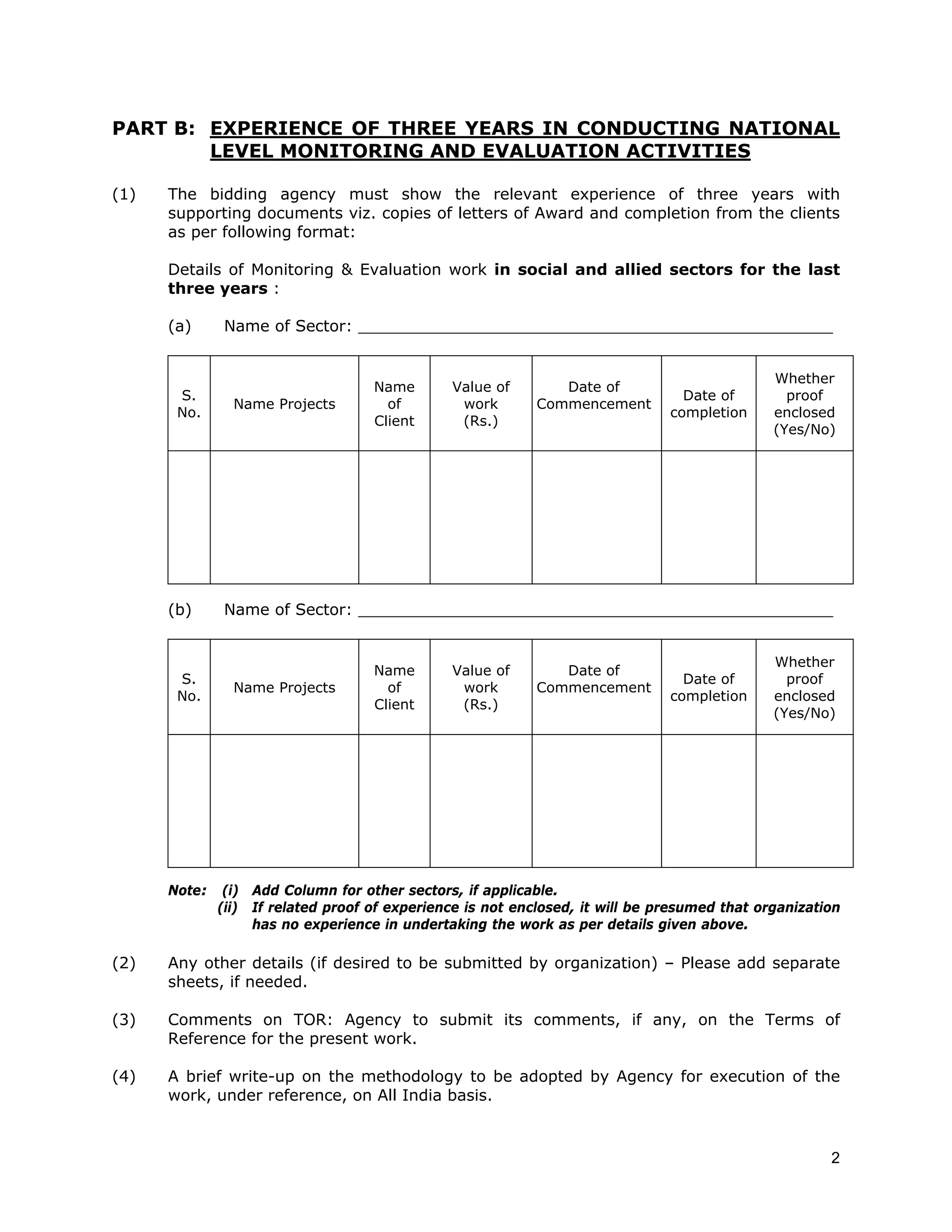 PART B: EXPERIENCE OF THREE YEARS IN CONDUCTING NATIONAL
        LEVEL MONITORING AND EVALUATION ACTIVITIES

(1)   The bidding agency must show the relevant experience of three years with
      supporting documents viz. copies of letters of Award and completion from the clients
      as per following format:

      Details of Monitoring & Evaluation work in social and allied sectors for the last
      three years :

      (a)     Name of Sector: ________________________________________________


                                                                                              Whether
                                    Name       Value of        Date of
       S.                                                                        Date of        proof
                Name Projects         of        work        Commencement
       No.                                                                     completion     enclosed
                                    Client      (Rs.)
                                                                                              (Yes/No)




      (b)     Name of Sector: ________________________________________________


                                                                                              Whether
                                    Name       Value of        Date of
       S.                                                                        Date of        proof
                Name Projects         of        work        Commencement
       No.                                                                     completion     enclosed
                                    Client      (Rs.)
                                                                                              (Yes/No)




      Note:    (i) Add Column for other sectors, if applicable.
              (ii) If related proof of experience is not enclosed, it will be presumed that organization
                   has no experience in undertaking the work as per details given above.

(2)   Any other details (if desired to be submitted by organization) – Please add separate
      sheets, if needed.

(3)   Comments on TOR: Agency to submit its comments, if any, on the Terms of
      Reference for the present work.

(4)   A brief write-up on the methodology to be adopted by Agency for execution of the
      work, under reference, on All India basis.



                                                                                                      2
 