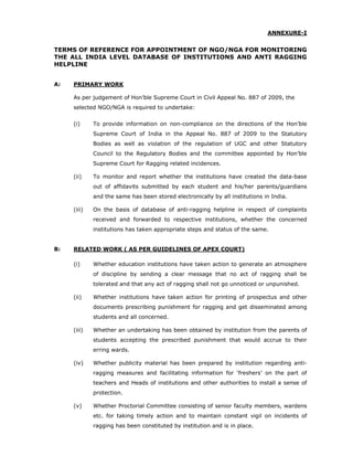 ANNEXURE-I


TERMS OF REFERENCE FOR APPOINTMENT OF NGO/NGA FOR MONITORING
THE ALL INDIA LEVEL DATABASE OF INSTITUTIONS AND ANTI RAGGING
HELPLINE


A:   PRIMARY WORK

     As per judgement of Hon’ble Supreme Court in Civil Appeal No. 887 of 2009, the
     selected NGO/NGA is required to undertake:


     (i)     To provide information on non-compliance on the directions of the Hon’ble
             Supreme Court of India in the Appeal No. 887 of 2009 to the Statutory
             Bodies as well as violation of the regulation of UGC and other Statutory
             Council to the Regulatory Bodies and the committee appointed by Hon’ble
             Supreme Court for Ragging related incidences.

     (ii)    To monitor and report whether the institutions have created the data-base
             out of affidavits submitted by each student and his/her parents/guardians
             and the same has been stored electronically by all institutions in India.

     (iii)   On the basis of database of anti-ragging helpline in respect of complaints
             received and forwarded to respective institutions, whether the concerned
             institutions has taken appropriate steps and status of the same.


B:   RELATED WORK ( AS PER GUIDELINES OF APEX COURT)

     (i)     Whether education institutions have taken action to generate an atmosphere
             of discipline by sending a clear message that no act of ragging shall be
             tolerated and that any act of ragging shall not go unnoticed or unpunished.

     (ii)    Whether institutions have taken action for printing of prospectus and other
             documents prescribing punishment for ragging and get disseminated among
             students and all concerned.

     (iii)   Whether an undertaking has been obtained by institution from the parents of
             students accepting the prescribed punishment that would accrue to their
             erring wards.

     (iv)    Whether publicity material has been prepared by institution regarding anti-
             ragging measures and facilitating information for ‘freshers’ on the part of
             teachers and Heads of institutions and other authorities to install a sense of
             protection.

     (v)     Whether Proctorial Committee consisting of senior faculty members, wardens
             etc. for taking timely action and to maintain constant vigil on incidents of
             ragging has been constituted by institution and is in place.
 