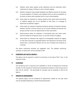(vi)     Whether action taken against erring institutions and the authorities within
              institutions for lapses in failing to curb or prevent ragging.

     (vii)    Whether institution has provided adequate and effective security to the place
              of accommodation of ‘freshers’ and regulated entry as well as prohibition of
              the entry of seniors after specified hours to such accommodation.

     (viii)   Action taken by institution to impose collective fines where those committing
              or abetting ragging can not be identified so that there is a message of
              deterrence to potential ‘raggers’.

     (ix)     Action taken by institution regarding interaction sessions at frequent intervals
              between ‘freshers’ and their seniors so as to build confidence among the two
              groups and also to serve as opportunities to show-case talent.

     (x)      Action/measure taken by institution in formulating ways and means other
              than the directions of Supreme Court, to curb the menace of ragging.

     (xi)     Action taken by institution with regard to unmanageable instances of ragging
              or that which amounts to cognizable offence and reporting to the police which
              should take a correctional attitude and not one of dealing with students as
              criminals.


     The above monitoring activities are suggestive only. The detailed monitoring
     activities, on these lines, will be intimated in RFP.


C:   COMMENTS ON TOR BY AGENCY:

     The Agency will be required to submit its comments on the above TOR, if any, in the
     Proforma of EOI.


D:   COVERAGE

     The monitoring work is required to be undertaken in all the 35 states/union territories
     of India. For the purpose of monitoring all educational institutions under the purview of
     UGC will be covered.      The percentage of coverage may be proposed in EOI by the
     Agency.


E:   PERIOD OF ENGAGEMENT

     The selected Agency will be considered for appointment initially for one year which
     may be extended depending on performance/requirement.
 