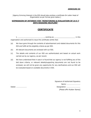 ANNEXURE-III



  [Agency Evincing Interest in the EOI should also enclose a certificate On Letter Head of
                        Organization as per format given below:]

 EXPRESSION OF INTEREST FOR “MONITORING & EVALUATION OF 24 X 7
                    ANTI-RAGGING HELPLINE”



                                       CERTIFICATE


       I, ____________________________, working as ______________________ in this
organization and authorized to issue this certificate certify that:

(a)    We have gone through the contents of advertisement and related documents for this
       EOI and fulfill all the eligibility criteria as per EOI.

(b)    All relevant documents are enclosed with our EOI.

(c)    The details and contents of our EOI are authenticated and based on actual work
       carried out by our agency, as per record.

(d)    We have understood that in case it is found that our agency is not fulfilling any of the
       laid down criteria, or relevant details/supporting documents are not found to be
       enclosed, we will not be given any opportunity for any clarifications and our EOI will
       be evaluated based on available documents in EOI.




                                                                  Signature of Authorized Signatory
                                                                          Name: ……………………………
Dated: …………………….                                                    Designation: ……………………………
                                                                       [Please affix Rubber Stamp]




                                                                                                 4
 