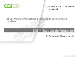 EOI – Escuela de Negocios Madrid. Enero-2010 D. Fernando Moroy Hueto 2010: Algunas Previsiones o implicaciones financieras posibles Formación Continua - Alumni   