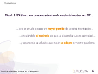 Conclusiones




   Mirad al SIG libre como un nuevo miembro de vuestra infraestructura TIC...



                  ...que os ayuda a sacar un mayor partido de vuestra información...

                    ...vinculándola al territorio en que se desarrolla vuestra actividad...

                    ...y aportando la solución que mejor se adapta a vuestro problema




Innovación open source en la empresa                                                    24
 