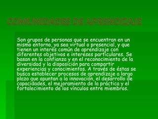 Son grupos de personas que se encuentran en un
mismo entorno, ya sea virtual o presencial, y que
tienen un interés común de aprendizaje con
diferentes objetivos e intereses particulares. Se
basan en la confianza y en el reconocimiento de la
diversidad y la disposición para compartir
experiencias y conocimientos. A través de éstas se
busca establecer procesos de aprendizaje a largo
plazo que apuntan a la innovación, el desarrollo de
capacidades, el mejoramiento de la práctica y el
fortalecimiento de los vínculos entre miembros.
 