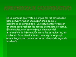 Es un enfoque que trata de organizar las actividades
para convertirlas en una experiencia social y
académica de aprendizaje. Los estudiantes trabajan
en grupo para realizar las tareas de manera colectiva.
El aprendizaje en este enfoque depende del
intercambio de información entre los estudiantes, los
cuales están motivados tanto para lograr su propio
aprendizaje como para acrecentar el nivel de logro de
los demás.
 