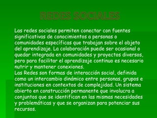 Las redes sociales permiten conectar con fuentes
significativas de conocimientos a personas o
comunidades específicas que trabajan sobre el objeto
del aprendizaje. La colaboración puede ser ocasional o
quedar integrada en comunidades y proyectos diversos,
pero para facilitar el aprendizaje continuo es necesario
nutrir y mantener conexiones.
Las Redes son formas de interacción social, definida
como un intercambio dinámico entre personas, grupos e
instituciones en contextos de complejidad. Un sistema
abierto en construcción permanente que involucra a
conjuntos que se identifican en las mismas necesidades
y problemáticas y que se organizan para potenciar sus
recursos.
 