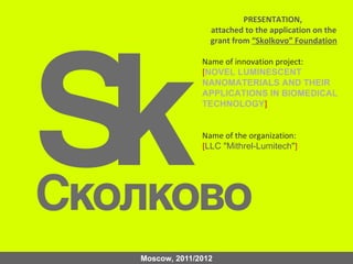 PRESENTATION,
                attached to the application on the
                grant from “Skolkovo” Foundation

              Name of innovation project:
              [NOVEL LUMINESCENT
              NANOMATERIALS AND THEIR
              APPLICATIONS IN BIOMEDICAL
              TECHNOLOGY]


              Name of the organization:
              [LLC "Mithrel-Lumitech"]




Moscow, 2011/2012
 