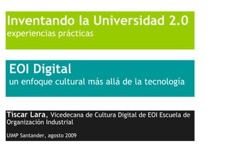 Inventando la Universidad 2.0
experiencias prácticas



EOI Digital
un enfoque cultural más allá de la tecnología


Tíscar Lara, Vicedecana de Cultura Digital de EOI Escuela de
Organización Industrial

UIMP Santander, agosto 2009
 