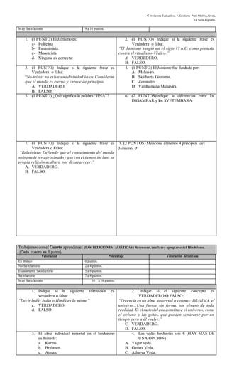 4 Instancia Evaluativa-. F. Cristiana-Prof. Molina,Alexis.
La SalleArgüello.
Muy Satisfactorio 9 a 10 puntos.
1. (1 PUNTO) El Jainismo es:
a- Politeísta
b- Pananimista
c- Monoteísta
d- Ninguna es correcta:
2. (1 PUNTO) Indique si la siguiente frase es
Verdadera o falsa:
“El Jainismo surgió en el siglo VI a.C. como protesta
contra el ritualismo-Védico.”
A. VERDEDERO.
B. FALSO.
3. (1 PUNTO) Indique si la siguiente frase es
Verdadera o falsa:
“No-teísta: no existe una divinidad única.Consideran
que el mundo es eterno y carece de principio.
A. VERDADERO.
B. FALSO.
4. (1 PUNTO) El Jainismo fue fundado por:
A. Mahavira.
B. Siddharta Gautama.
C. Zoroastro.
D. Vardhamana Mahavira.
5. (1 PUNTO) ¿Qué significa la palabra “JINA”? 6. (2 PUNTOS)Indique la diferencias entre los
DIGAMBAR y los SVETEMBARA:
7. (1 PUNTO) Indique si la siguiente frase es
Verdadera o Falsa:
“Relativista- Defiende que el conocimiento del mundo
solo puede ser aproximado y que con el tiempo incluso su
propia religión acabará por desaparecer.”
A. VERDADERO.
B. FALSO.
8. (2 PUNTOS) Mencione al menos 4 principios del
Jainismo. 7
Trabajamos con el Cuarto aprendizaje: (LAS RELIGIONES ASIÁTICAS) Reconocer, analizary apropiarse del Hinduismo.
(Cada cuadro es 1 punto).
Valoración Porcentaje Valoración Alcanzada
En Blanco 0 puntos.
No Satisfactorio 2 a 4 puntos.
Escasamente Satisfactorio 5 a 6 puntos.
Satisfactorio 7 a 8 puntos.
Muy Satisfactorio 10 a 10 puntos.
1. Indique si la siguiente afirmación es
verdadera o falsa:
“Decir Indú- Indio o Hindú es lo mismo”
c. VERDADERO
d. FALSO
2. Indique si el siguiente concepto es
VERDADERO O FALSO:
“Creencia en un alma universal o cosmos: BRAHMA, el
universo...Una fuente sin forma, sin género de toda
realidad.Es el material que constituye el universo, como
el océano y las gotas, que pueden separarse por un
tiempo pero a él vuelve.”
C. VERDADERO.
D. FALSO.
3. El alma individual inmortal en el hinduismo
es llamada:
a. Karma.
b. Brahman.
c. Atman.
4. Las vedas hinduistas son 4: (HAY MÁS DE
UNA OPCIÓN)
A. Yagur veda.
B. Gathas Veda.
C. Atharva Veda.
 