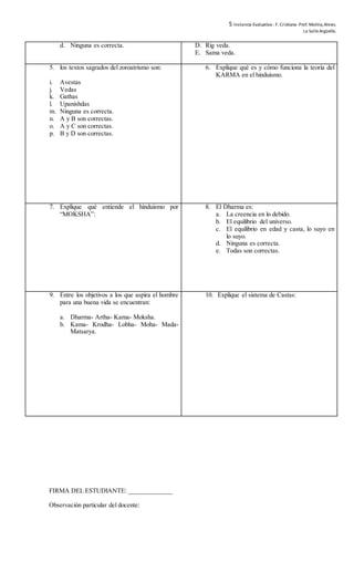 5 Instancia Evaluativa-. F. Cristiana-Prof. Molina,Alexis.
La SalleArgüello.
d. Ninguna es correcta. D. Rig veda.
E. Sama veda.
5. los textos sagrados del zoroatrismo son:
i. Avestas
j. Vedas
k. Gathas
l. Upanishdas
m. Ninguna es correcta.
n. A y B son correctas.
o. A y C son correctas.
p. B y D son correctas.
6. Explique qué es y cómo funciona la teoría del
KARMA en el hinduismo.
7. Explique qué entiende el hinduismo por
“MOKSHA”:
8. El Dharma es:
a. La creencia en lo debido.
b. El equilibrio del universo.
c. El equilibrio en edad y casta, lo suyo en
lo suyo.
d. Ninguna es correcta.
e. Todas son correctas.
9. Entre los objetivos a los que aspira el hombre
para una buena vida se encuentran:
a. Dharma- Artha- Kama- Moksha.
b. Kama- Krodha- Lobha- Moha- Mada-
Matsarya.
10. Explique el sistema de Castas:
FIRMA DEL ESTUDIANTE: ______________
Observación particular del docente:
 
