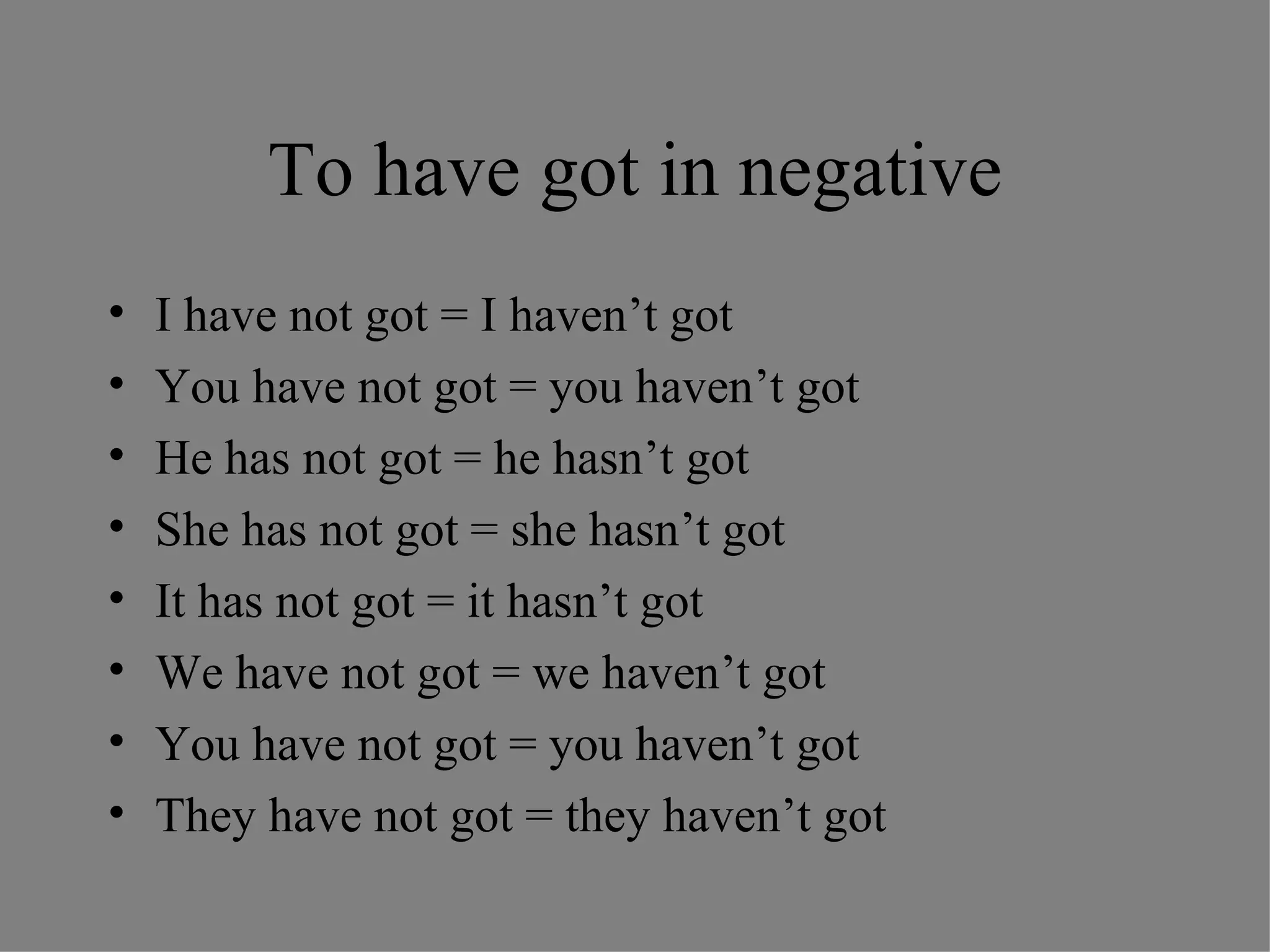 To have got in negative I have not got = I haven’t got You have not got = you haven’t got He has not got = he hasn’t got She has not got = she hasn’t got It has not got = it hasn’t got We have not got = we haven’t got You have not got = you haven’t got They have not got = they haven’t got 