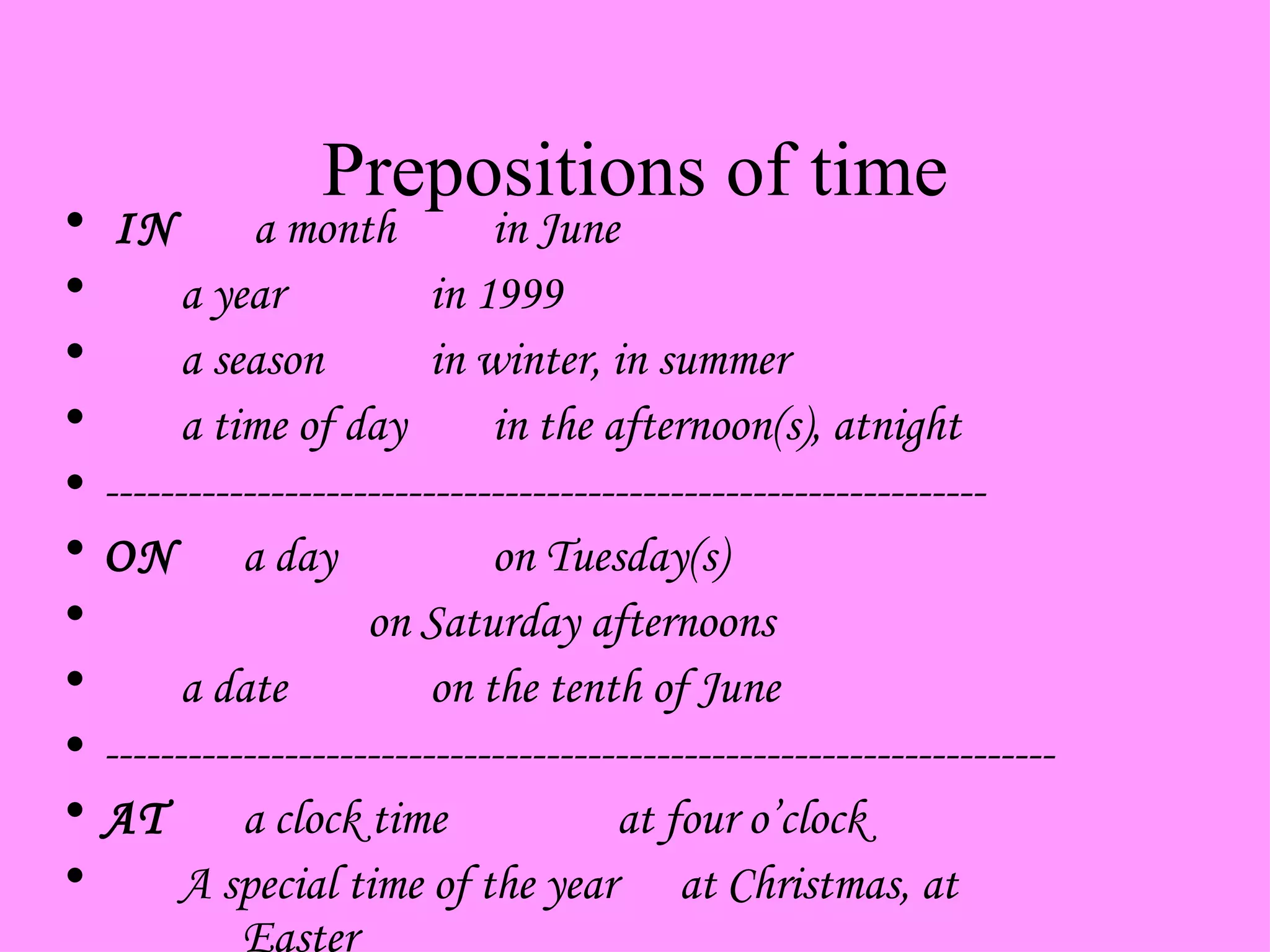 Prepositions of time     IN  a month in June a year in 1999 a season in winter, in summer a time of day in the afternoon(s), atnight ---------------------------------------------------------------- ON a day on Tuesday(s) on Saturday afternoons a date on the tenth of June --------------------------------------------------------------------- AT a clock time at four o’clock A special time of the year at Christmas, at  Easter   