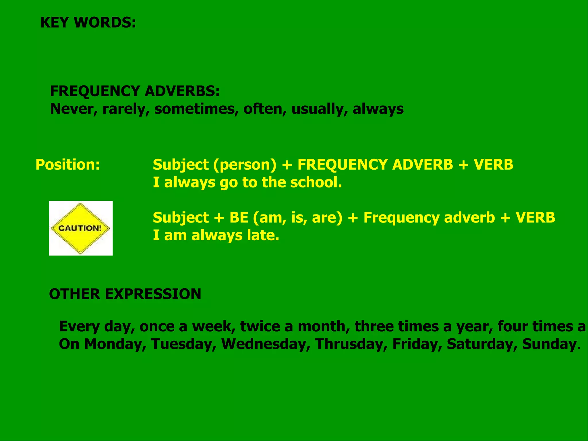 KEY WORDS: FREQUENCY ADVERBS: Never, rarely, sometimes, often, usually, always Position:  Subject (person) + FREQUENCY ADVERB + VERB I always go to the school. Subject + BE (am, is, are) + Frequency adverb + VERB I am always late. OTHER EXPRESSION Every day, once a week, twice a month, three times a year, four times a century. On Monday, Tuesday, Wednesday, Thrusday, Friday, Saturday, Sunday . 
