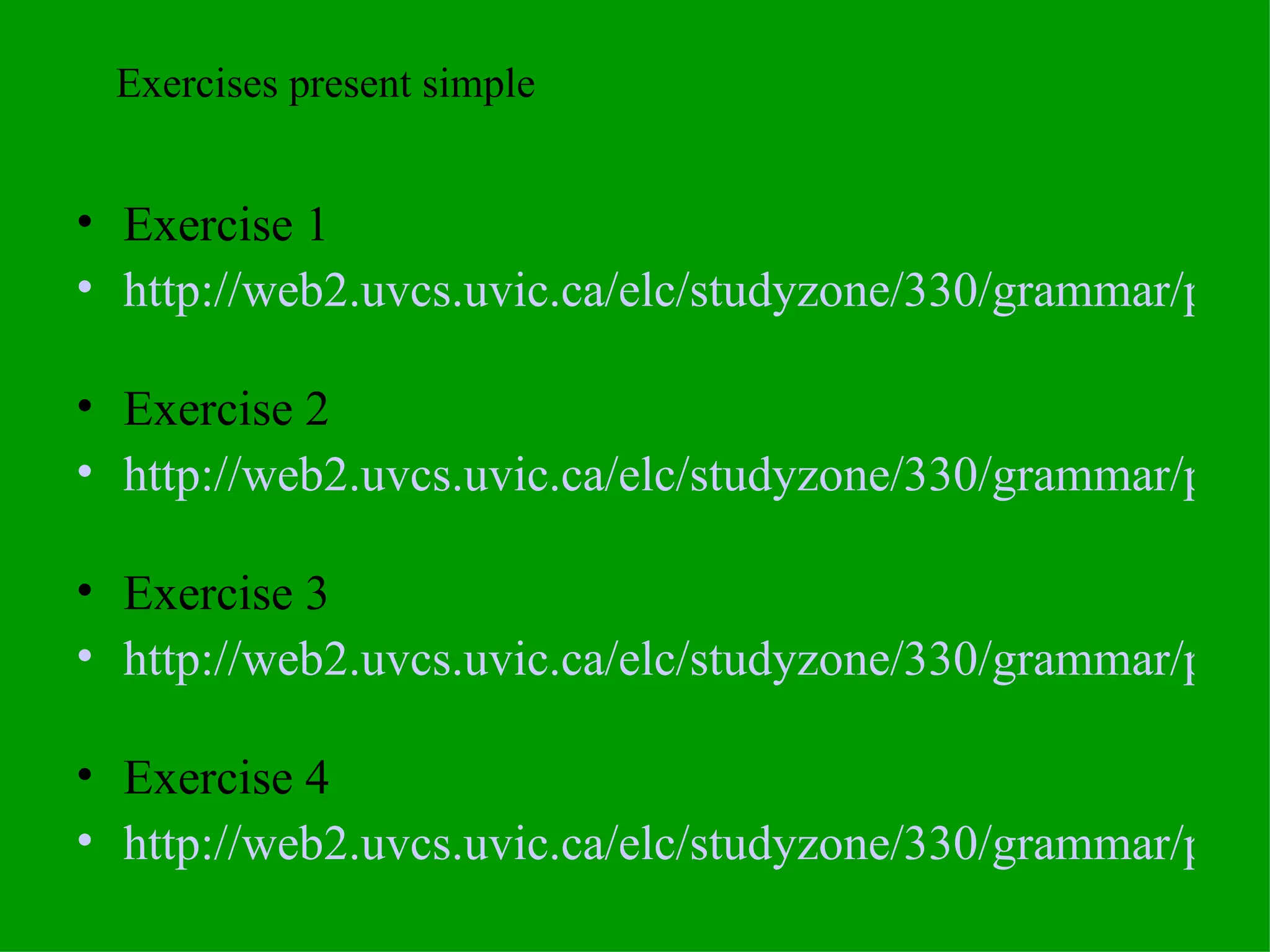 Exercise 1 http://web2.uvcs.uvic.ca/elc/studyzone/330/grammar/pres1.htm   Exercise 2 http://web2.uvcs.uvic.ca/elc/studyzone/330/grammar/pres2.htm   Exercise 3 http://web2.uvcs.uvic.ca/elc/studyzone/330/grammar/presnq1.htm   Exercise 4 http://web2.uvcs.uvic.ca/elc/studyzone/330/grammar/presnq2.htm   Exercises present simple 