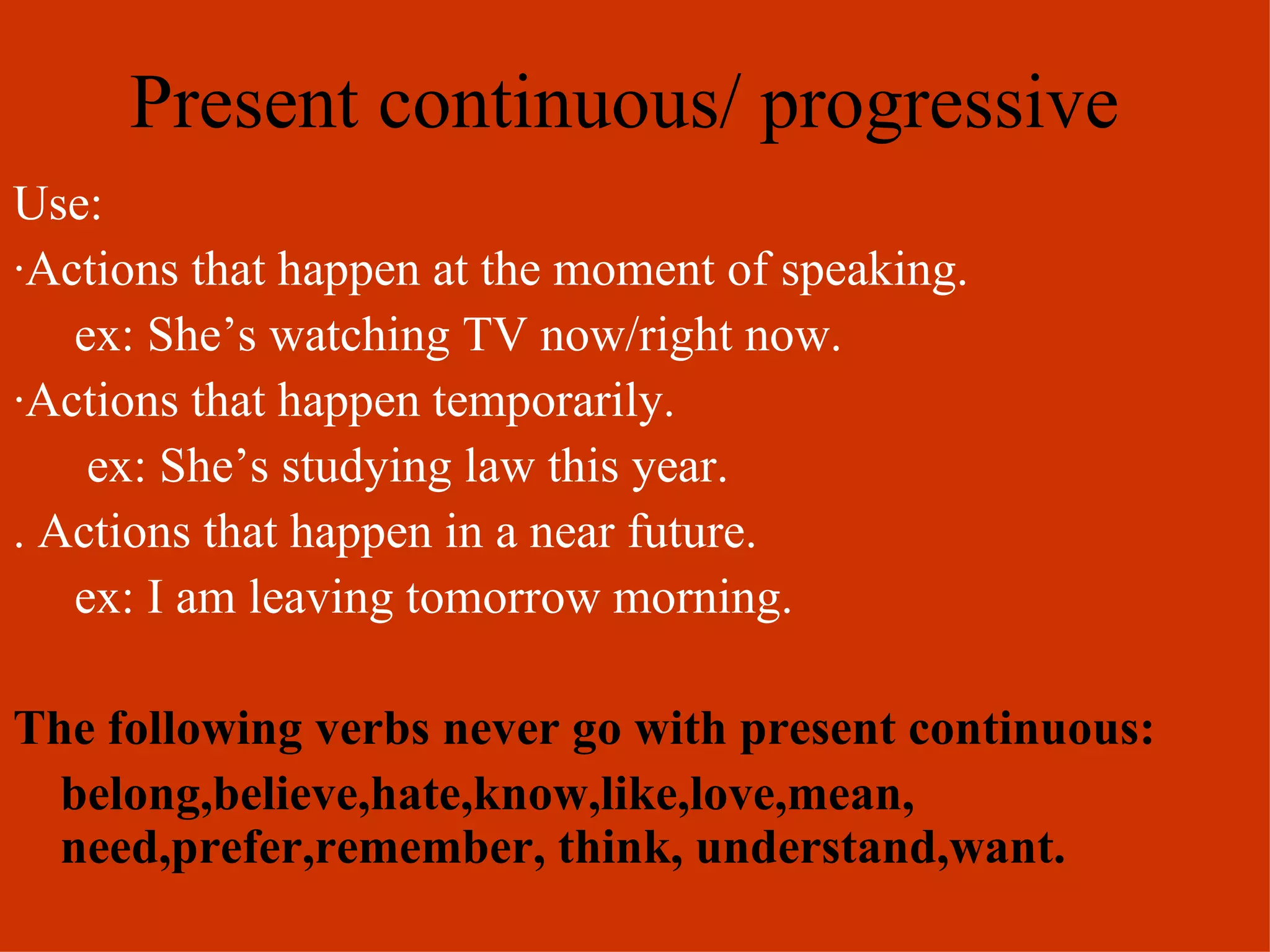 Present continuous/ progressive Use: · Actions that happen at the moment of speaking. ex: She’s watching TV now/right now. ·Actions that happen temporarily. ex: She’s studying law this year. . Actions that happen in a near future. ex: I am leaving tomorrow morning. The following verbs never go with present continuous: belong,believe,hate,know,like,love,mean, need,prefer,remember, think, understand,want. 