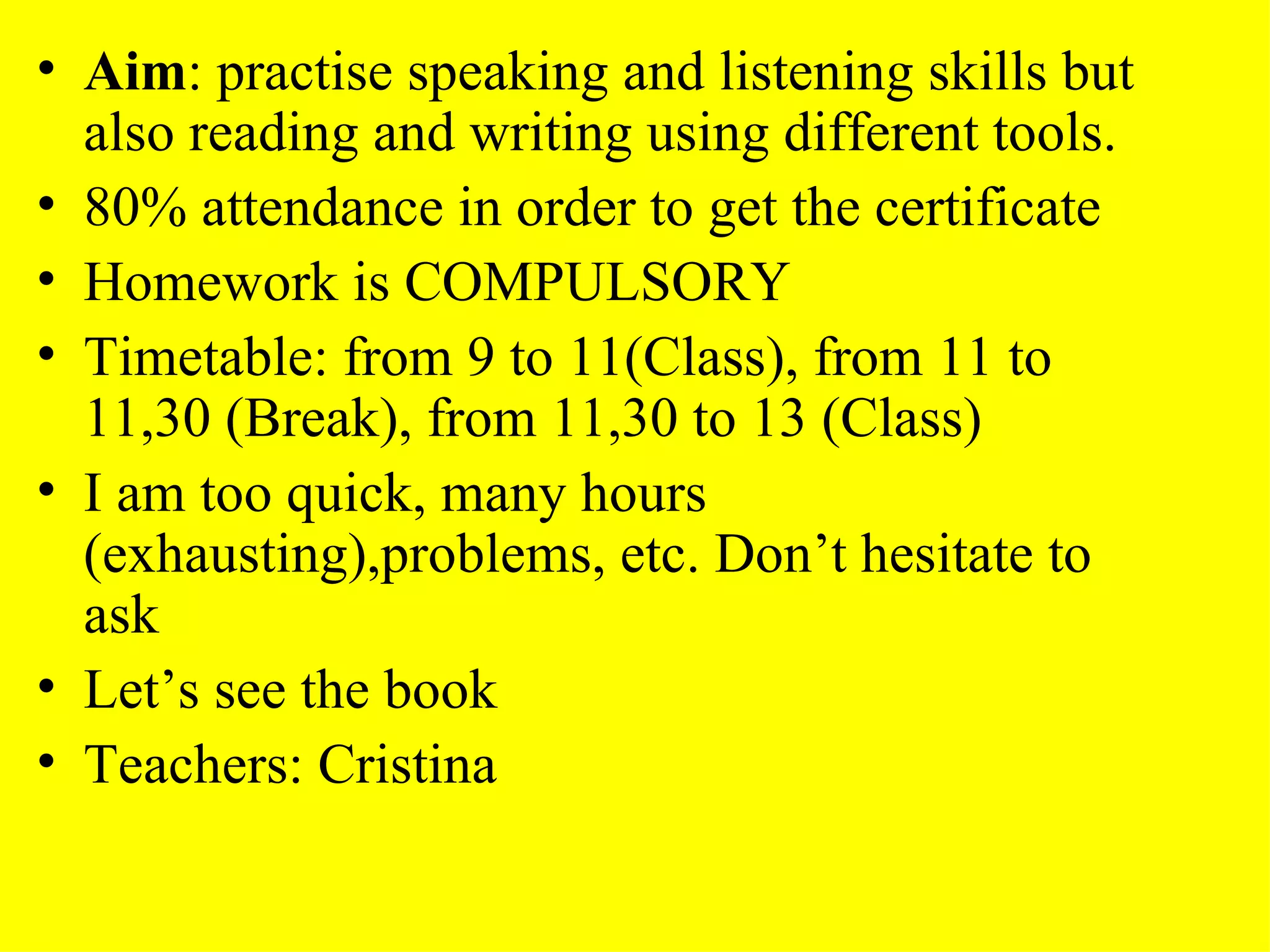Aim : practise speaking and listening skills but also reading and writing using different tools. 80% attendance in order to get the certificate Homework is COMPULSORY Timetable: from 9 to 11(Class), from 11 to 11,30 (Break), from 11,30 to 13 (Class) I am too quick, many hours (exhausting),problems, etc. Don’t hesitate to ask Let’s see the book Teachers: Cristina  
