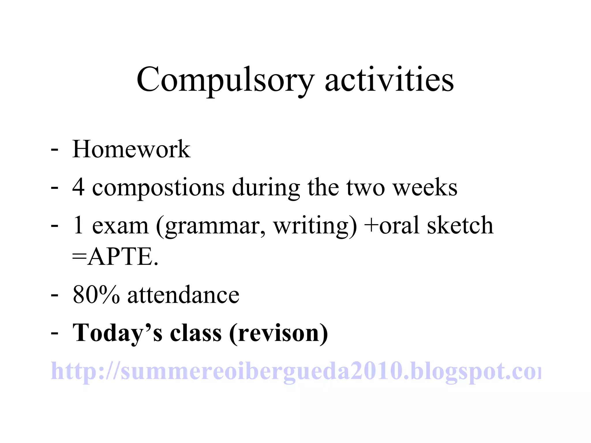 Compulsory activities Homework 4 compostions during the two weeks 1 exam (grammar, writing) +oral sketch =APTE. 80% attendance Today’s class (revison)  http://summereoibergueda2010.blogspot.com/   