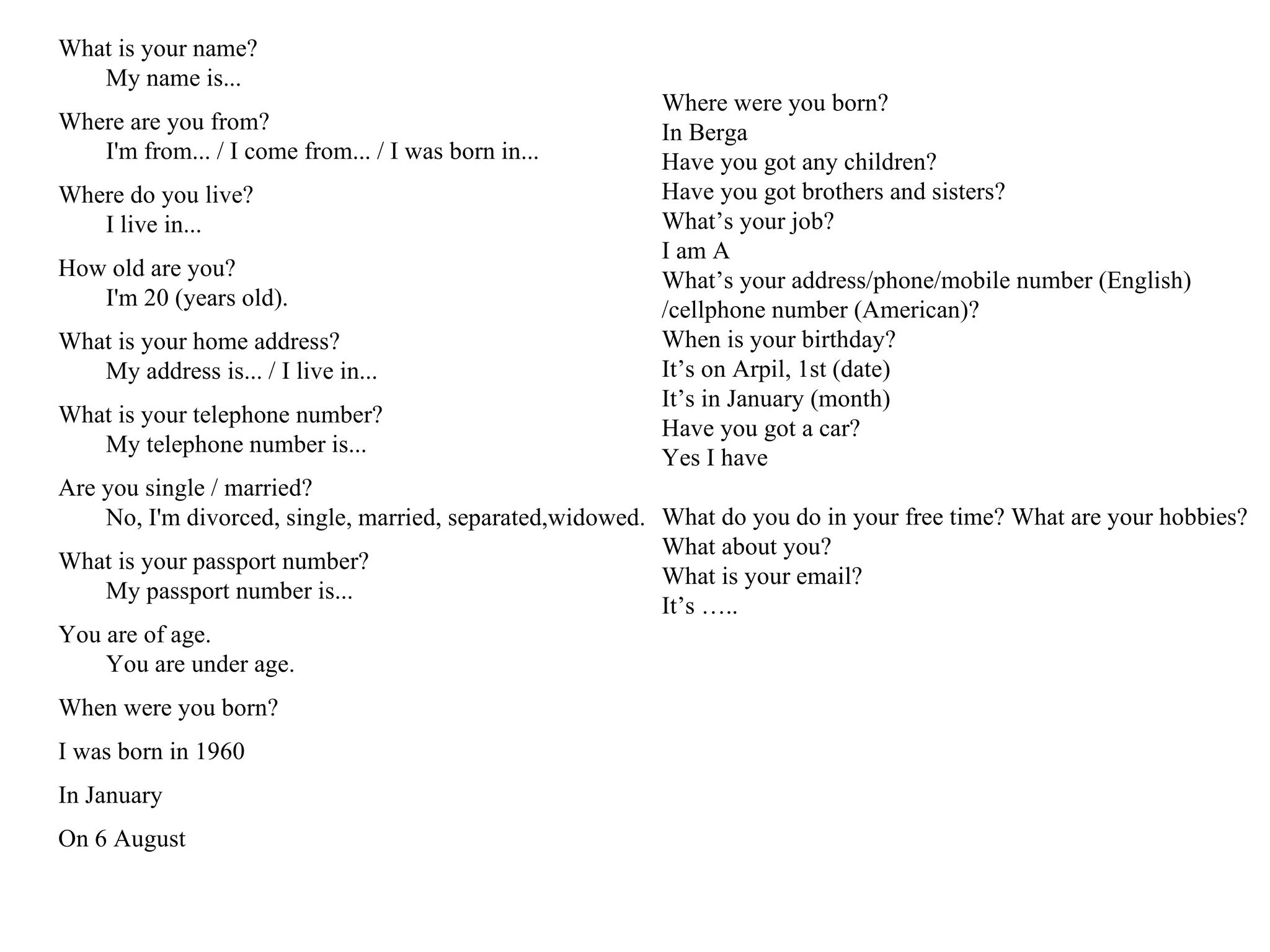What is your name? My name is... Where are you from? I'm from... / I come from... / I was born in... Where do you live? I live in... How old are you? I'm 20 (years old). What is your home address? My address is... / I live in... What is your telephone number? My telephone number is... Are you single / married? No, I'm divorced, single, married, separated,widowed. What is your passport number? My passport number is... You are of age. You are under age. When were you born? I was born in 1960 In January On 6 August Where were you born? In Berga Have you got any children? Have you got brothers and sisters? What’s your job? I am A What’s your address/phone/mobile number (English) /cellphone number (American)? When is your birthday? It’s on Arpil, 1st (date) It’s in January (month) Have you got a car? Yes I have What do you do in your free time? What are your hobbies? What about you? What is your email? It’s …..  