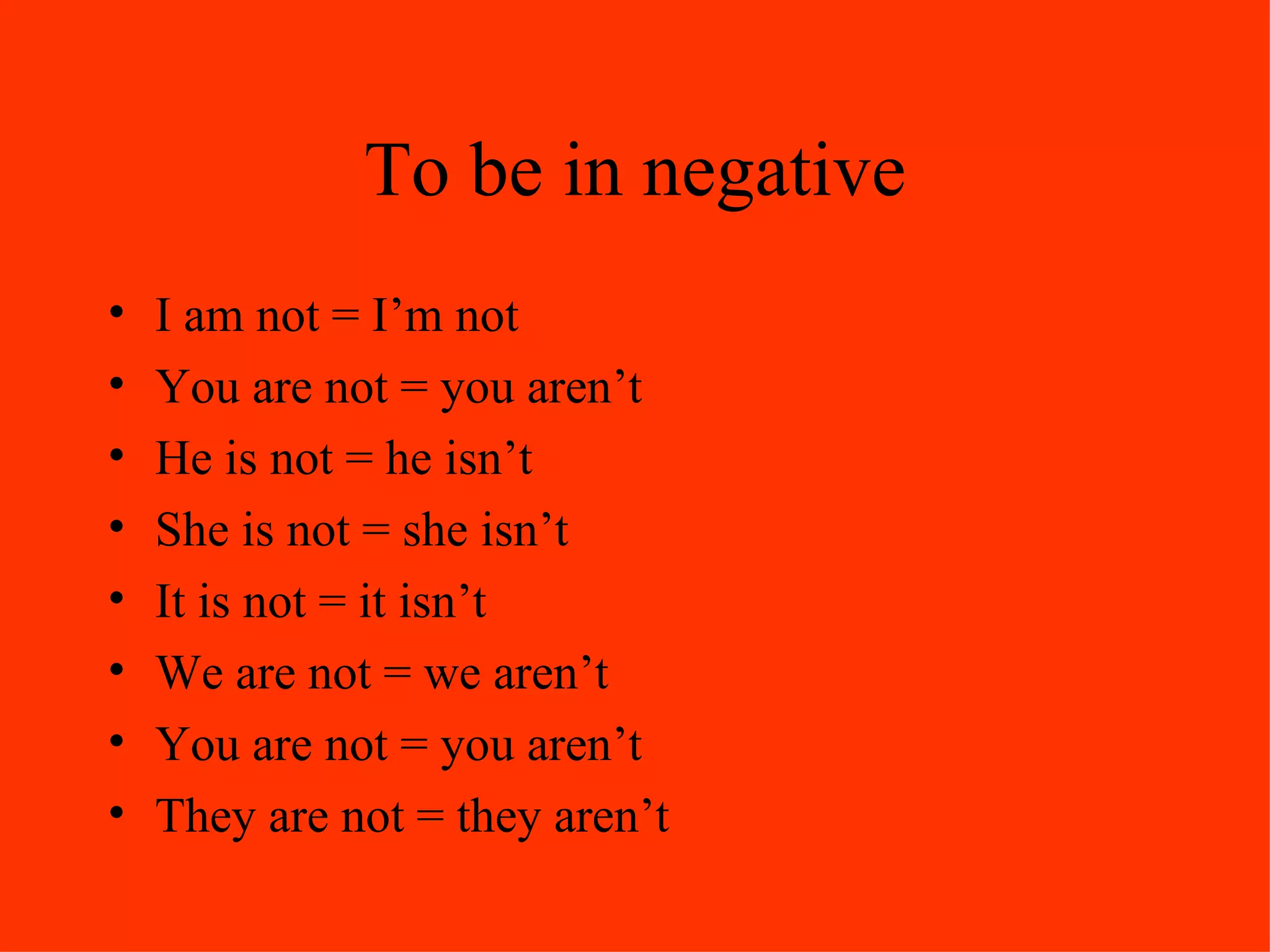 To be in negative I am not = I’m not You are not = you aren’t He is not = he isn’t She is not = she isn’t It is not = it isn’t We are not = we aren’t You are not = you aren’t They are not = they aren’t 