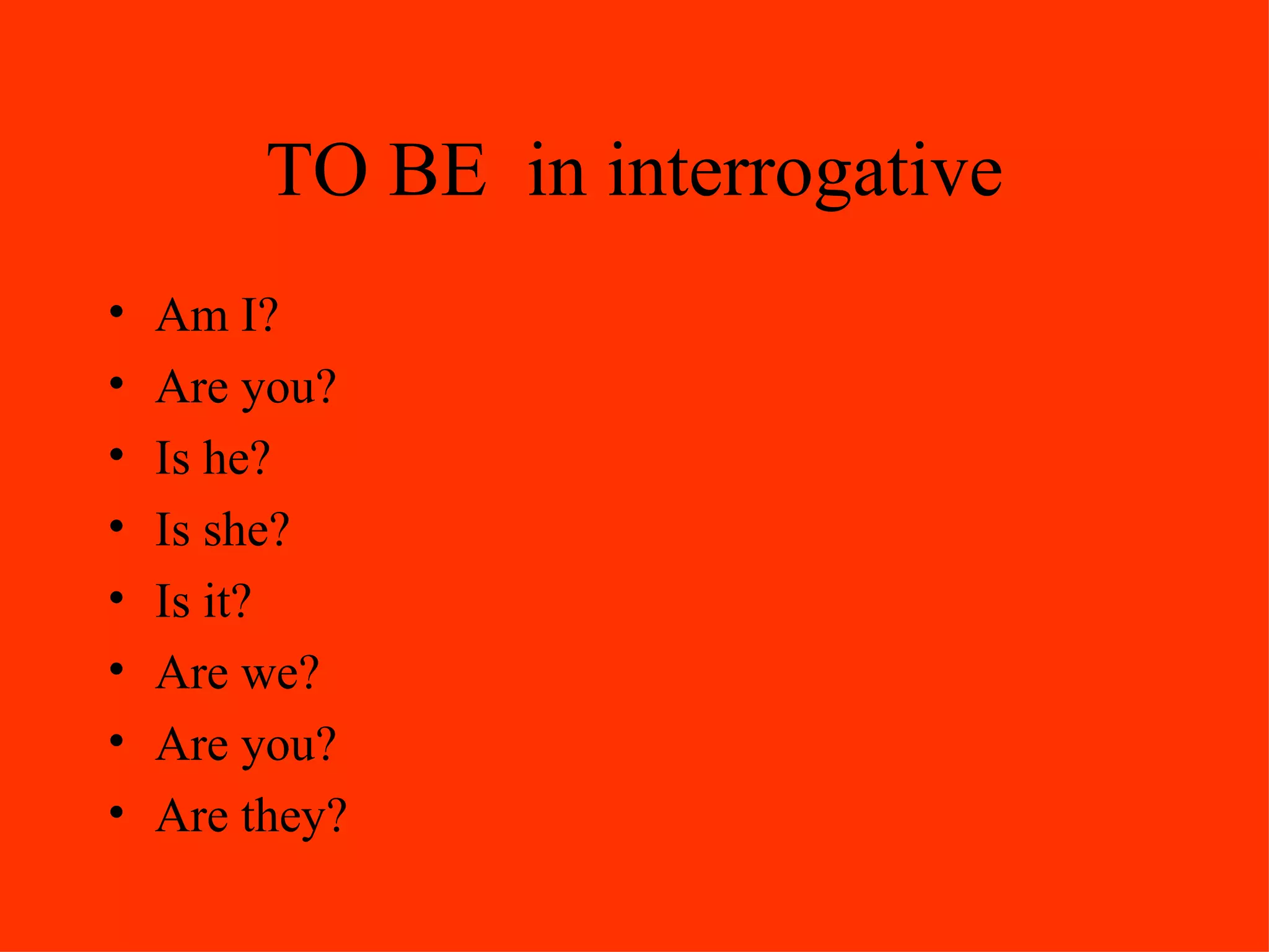 TO BE  in interrogative Am I? Are you? Is he? Is she? Is it?  Are we? Are you? Are they? 