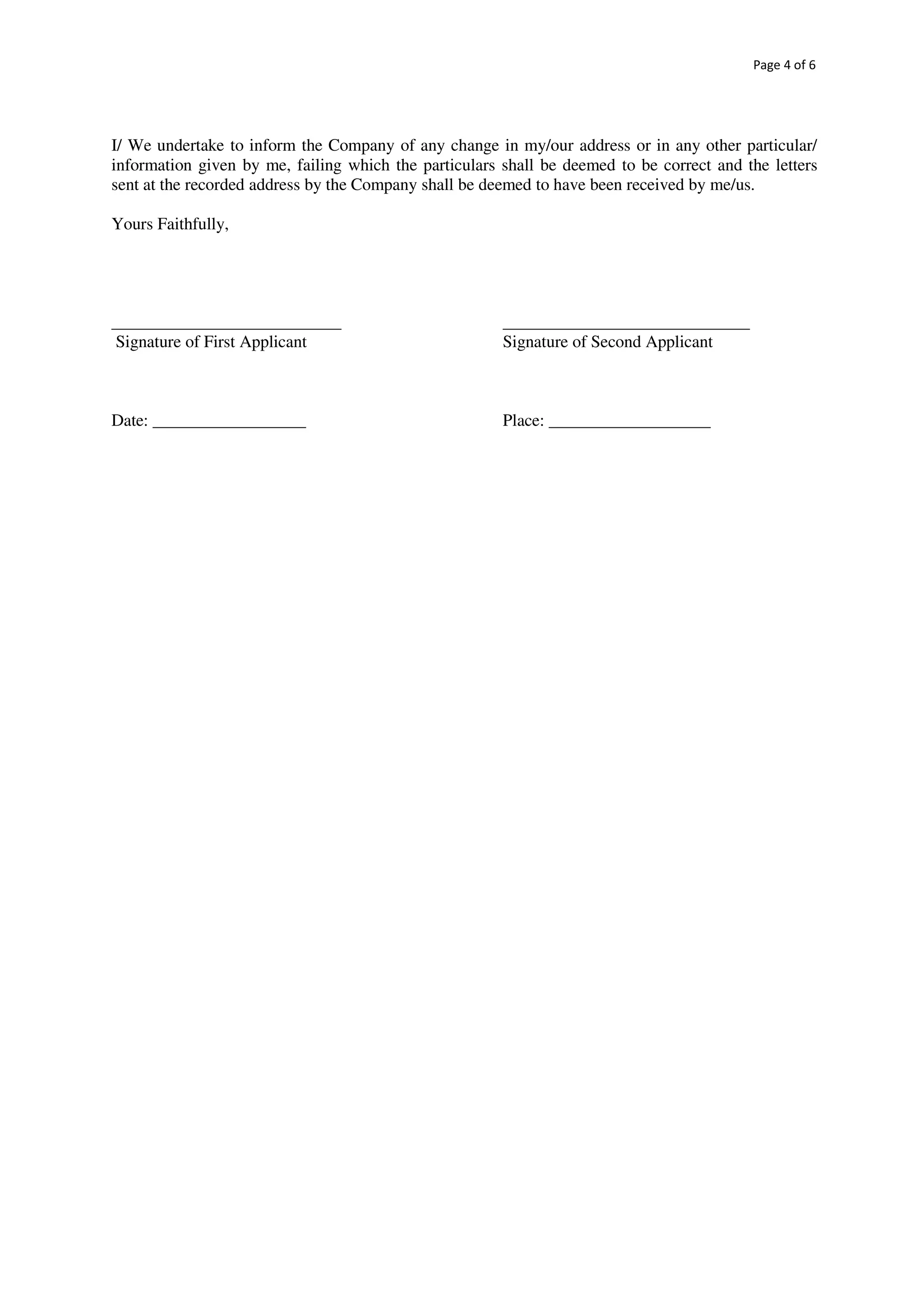Page 4 of 6
I/ We undertake to inform the Company of any change in my/our address or in any other particular/
information given by me, failing which the particulars shall be deemed to be correct and the letters
sent at the recorded address by the Company shall be deemed to have been received by me/us.
Yours Faithfully,
___________________________ _____________________________
Signature of First Applicant Signature of Second Applicant
Date: __________________ Place: ___________________
 