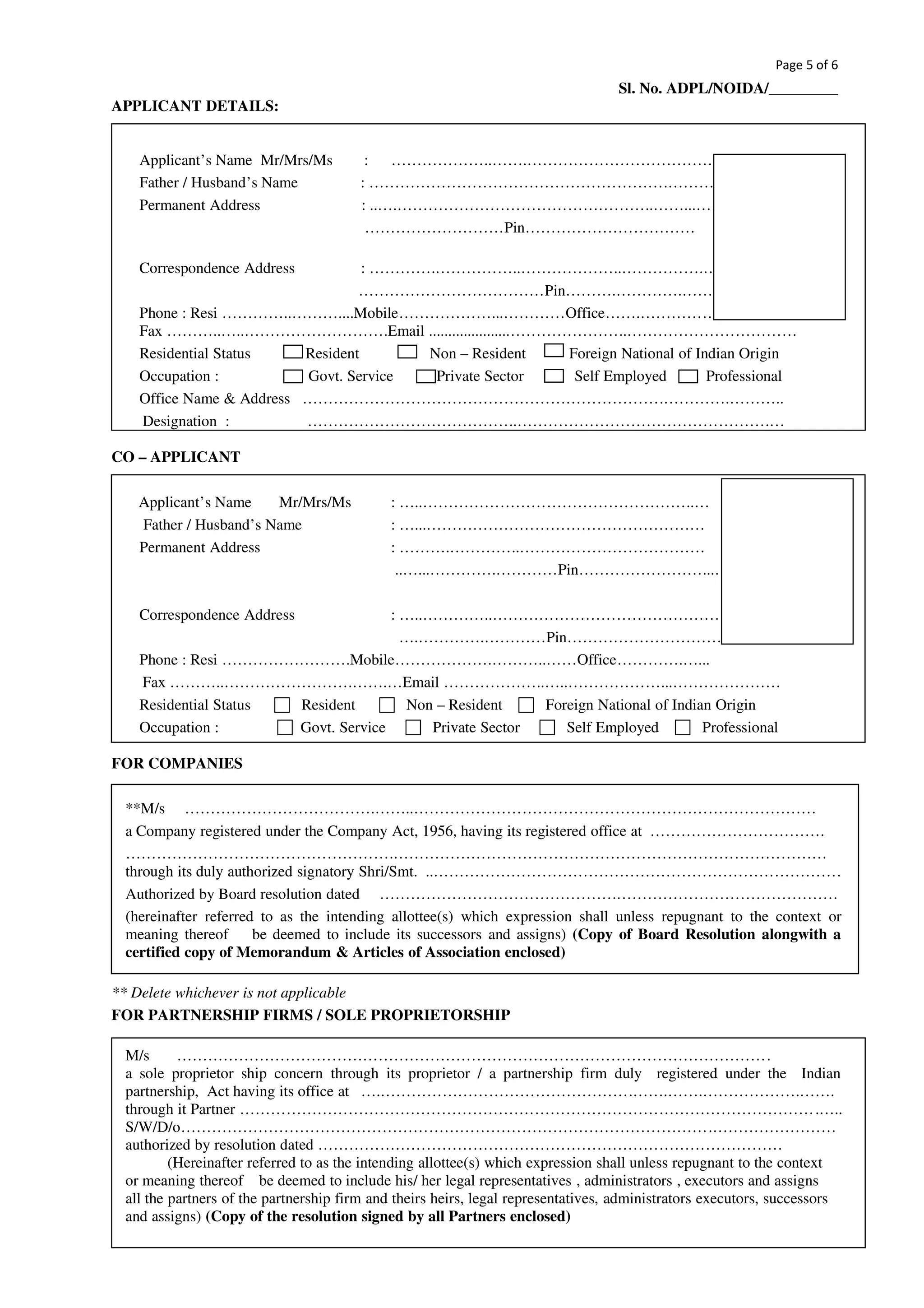 Page 5 of 6
Sl. No. ADPL/NOIDA/_________
APPLICANT DETAILS:
Applicant’s Name Mr/Mrs/Ms : ………………..…….…………………………………….
Father / Husband’s Name : ………………………………………………….……….…..
Permanent Address : ..….…………………………………………..……...………
………………………Pin……………………………
Correspondence Address : ………….……………..………………..…………….….….……..
………………………………Pin……….………….…….………
Phone : Resi …………..………....Mobile………………...…………Office…….………………..…….…..
Fax ………..…..……………………….Email .....................…………………..……………………………
Residential Status Resident Non – Resident Foreign National of Indian Origin
Occupation : Govt. Service Private Sector Self Employed Professional
Office Name & Address …………………………………………………………….………….………..
Designation : …………………………………..………………………………………….…
CO – APPLICANT
Applicant’s Name Mr/Mrs/Ms : …..……………………………………………..…
Father / Husband’s Name : …...………………………………………………
Permanent Address : ……….…………..………………………………
..…...………….…………Pin……………………...…
Correspondence Address : …..…………..…………………………………………………
….………….…………Pin………………………….….....…
Phone : Resi …………………….Mobile……………….………..……Office………….…...
Fax ………..…………………….…….…Email ………………..…..………………...…………………
Residential Status Resident Non – Resident Foreign National of Indian Origin
Occupation : Govt. Service Private Sector Self Employed Professional
FOR COMPANIES
**M/s ……………………………….……..……………………………………………………………………
a Company registered under the Company Act, 1956, having its registered office at …………………………….
…………………………………………….…………………………………………………………………………
through its duly authorized signatory Shri/Smt. ..…………………………………………………………………….
Authorized by Board resolution dated ……………………………………….…………………………………….
(hereinafter referred to as the intending allottee(s) which expression shall unless repugnant to the context or
meaning thereof be deemed to include its successors and assigns) (Copy of Board Resolution alongwith a
certified copy of Memorandum & Articles of Association enclosed)
** Delete whichever is not applicable
FOR PARTNERSHIP FIRMS / SOLE PROPRIETORSHIP
M/s …………………………………………………………………………………………………….
a sole proprietor ship concern through its proprietor / a partnership firm duly registered under the Indian
partnership, Act having its office at ….………………………………………….…….…….……………….…….
through it Partner ………………………………………………………………………………………………….…..
S/W/D/o………………………………………………………………………………………….……………………
authorized by resolution dated ………………………………………………………………………………
(Hereinafter referred to as the intending allottee(s) which expression shall unless repugnant to the context
or meaning thereof be deemed to include his/ her legal representatives , administrators , executors and assigns
all the partners of the partnership firm and theirs heirs, legal representatives, administrators executors, successors
and assigns) (Copy of the resolution signed by all Partners enclosed)
 