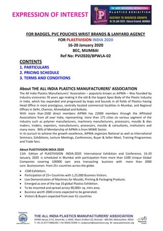 EXPRESSION OF INTEREST
FOR BADGES, PVC POUCHES WRIST BRANDS & LANYARD AGENCY
FOR PLASTIVISION INDIA 2020
16-20 January 2020
BEC, MUMBAI
Ref No: PVI2020/BPWLA-02
CONTENTS
1. PARTICULARS
2. PRICING SCHEDULE
3. TERMS AND CONDITIONS
About THE ALL INDIA PLASTICS MANUFACTURERS’ ASSOCIATION
The All India Plastics Manufacturers’ Association – popularly known as AIPMA – Was founded by
Industry visionaries 70 years ago making it the old & the largest Apex Body of the Plastic Industry
in India, which has expanded and progressed by leaps and bounds in all fields of Plastics having
Head Office in most prestigious, centrally located commercial localities in Mumbai, and Regional
Offices in Delhi, Chennai, Ahmedabad and Kolkata.
With more than 2500 direct members AIPMA has 22000 members through the Affiliated
Associations from all over India, representing more than 175 cities on various segment of the
industry such as polymer manufacturers, machinery manufacturers, processors, moulds & dies
makers, traders, exporters, manufacturers, processors, moulds & consultants, institutions and
many more. 90% of Membership of AIPMA is from MSME Sector.
In its pursuit to achieve the growth excellence, AIPMA organizes National as well as International
Seminars, Exhibitions, Lecture Meetings, Conferences, Buyer & Seller Meet, Training Programmes
and Trade fairs.
About PLASTIVISION INDIA 2020
11th Edition of PLASTIVISION INDIA-2020 International Exhibition and Conference, 16-20
January, 2020 is scheduled in Mumbai with participation from more than 1500 Unique Global
Companies covering 100000 sqm area transacting business with more than 2000
core Businessmen from 25+ countries across the globe.
 1500 Exhibitors.
 Participation of 25+ Countries with 1,25,000 Business Visitors.
 Live Demonstration of Machines for Moulds, Printing & Packaging Products.
 Emerged as one of the top 10 global Plastics Exhibition.
 To be mounted and spread across 90,000+ sq. mtrs area.
 Business worth 2000 crores expected to be generated.
 Visitors & Buyers expected from over 61 countries
 