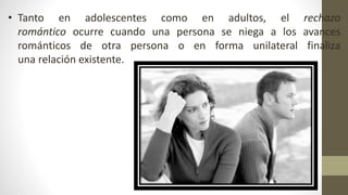 • Tanto en adolescentes como en adultos, el rechazo
romántico ocurre cuando una persona se niega a los avances
románticos de otra persona o en forma unilateral finaliza
una relación existente.
 