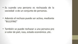 • Es cuando una persona es rechazada de la
sociedad o de un conjunto de personas.
• Además el rechazo puede ser activo, mediante
“BULLYING”
• También se puede rechazar a una persona pro
si color de piel, raza, estado económico ,etc.
 