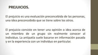 PREJUICIOS.
El prejuicio es una evaluación preconcebida de las personas,
una idea preconcebida que se tiene sobre los otros.
El prejuicio consiste en tener una opinión o idea acerca de
un miembro de un grupo sin realmente conocer al
individuo. La antipatía suele basarse en información pasada
y en la experiencia con un individuo en particular.
 