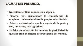 CAUSAS DEL PREJUICIO.
• Necesitan sentirse superiores a alguien.
• Sienten más agudamente la competencia de
empleos con los miembros de grupos minoritarios.
• Están más frustrados que la mayoría de la gente y
son, por tanto, más agresivos.
• Su falta de educación incrementa la posibilidad de
que adopten un criterio estereotipado del mundo.
 
