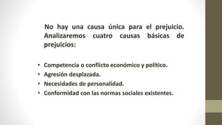 No hay una causa única para el prejuicio.
Analizaremos cuatro causas básicas de
prejuicios:
• Competencia o conflicto económico y político.
• Agresión desplazada.
• Necesidades de personalidad.
• Conformidad con las normas sociales existentes.
 