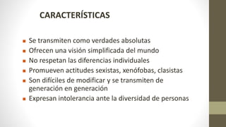CARACTERÍSTICAS
 Se transmiten como verdades absolutas
 Ofrecen una visión simplificada del mundo
 No respetan las diferencias individuales
 Promueven actitudes sexistas, xenófobas, clasistas
 Son difíciles de modificar y se transmiten de
generación en generación
 Expresan intolerancia ante la diversidad de personas
 