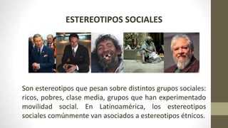 ESTEREOTIPOS SOCIALES
Son estereotipos que pesan sobre distintos grupos sociales:
ricos, pobres, clase media, grupos que han experimentado
movilidad social. En Latinoamérica, los estereotipos
sociales comúnmente van asociados a estereotipos étnicos.
 
