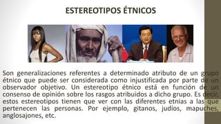 ESTEREOTIPOS ÉTNICOS
Son generalizaciones referentes a determinado atributo de un grupo
étnico que puede ser considerada como injustificada por parte de un
observador objetivo. Un estereotipo étnico está en función de un
consenso de opinión sobre los rasgos atribuidos a dicho grupo. Es decir,
estos estereotipos tienen que ver con las diferentes etnias a las que
pertenecen las personas. Por ejemplo, gitanos, judíos, mapuches,
anglosajones, etc.
 