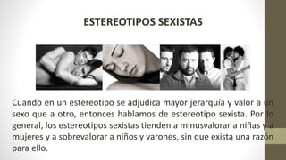 ESTEREOTIPOS SEXISTAS
Cuando en un estereotipo se adjudica mayor jerarquía y valor a un
sexo que a otro, entonces hablamos de estereotipo sexista. Por lo
general, los estereotipos sexistas tienden a minusvalorar a niñas y a
mujeres y a sobrevalorar a niños y varones, sin que exista una razón
para ello.
 