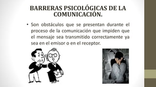 BARRERAS PSICOLÓGICAS DE LA
COMUNICACIÓN.
• Son obstáculos que se presentan durante el
proceso de la comunicación que impiden que
el mensaje sea transmitido correctamente ya
sea en el emisor o en el receptor.
 