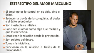 ESTEREOTIPO DEL AMOR MASCULINO
 El amor no es lo central en su vida, sino el
éxito.
 Seducen a través de la conquista, el poder
y el éxito económico.
 Son inestables e infieles.
 Conciben el amor como algo que reciben y
que los beneficia.
 Establecen la relación desde la protección.
 Son sujetos del deseo.
 Toman la iniciativa.
 Funcionan en la relación a través de la
racionalidad.
 