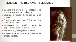 ESTEREOTIPO DEL AMOR FEMENINO
 Su vida gira en torno a conseguir una
pareja y mantener vivo el amor.
 Seducen a través de la belleza y el
encanto.
 Conciben el amor como único que dura
para toda la vida.
 Establecen la relación desde la
dependencia económica y afectiva.
 Son objetos y no sujetos del deseo.
 Funcionan en la relación a través de la
emocionalidad.
 