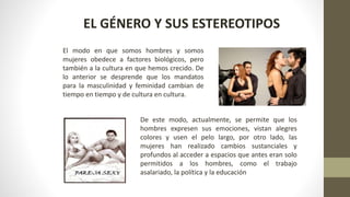 EL GÉNERO Y SUS ESTEREOTIPOS
El modo en que somos hombres y somos
mujeres obedece a factores biológicos, pero
también a la cultura en que hemos crecido. De
lo anterior se desprende que los mandatos
para la masculinidad y feminidad cambian de
tiempo en tiempo y de cultura en cultura.
De este modo, actualmente, se permite que los
hombres expresen sus emociones, vistan alegres
colores y usen el pelo largo, por otro lado, las
mujeres han realizado cambios sustanciales y
profundos al acceder a espacios que antes eran solo
permitidos a los hombres, como el trabajo
asalariado, la política y la educación
 