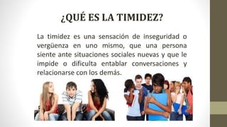 ¿QUÉ ES LA TIMIDEZ?
La timidez es una sensación de inseguridad o
vergüenza en uno mismo, que una persona
siente ante situaciones sociales nuevas y que le
impide o dificulta entablar conversaciones y
relacionarse con los demás.
 