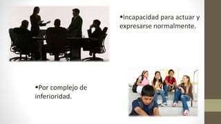 Por complejo de
inferioridad.
Incapacidad para actuar y
expresarse normalmente.
 
