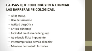 CAUSAS QUE CONTRIBUYEN A FORMAR
LAS BARRERAS PSICOLÓGICAS.
• Altos status
• Uso de sarcasmo
• Actitud despótica
• Critica punzante
• Facilidad en el uso de lenguaje
• Apariencia física imponente
• Interrumpir a los demás al hablar
• Maneras demasiado formales
 