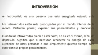un introvertido es una persona que está energizada estando sola
Los introvertidos están más preocupados por el mundo interior de la
mente. Disfrutan pensar, explorar sus pensamientos y emociones
Cuando los introvertidos quieren estar solos, no es, en sí mismo, señal de
depresión. Significa que o necesitan recuperar su energía de estar
alrededor de otras personas o que simplemente quieren tiempo para
estar con sus propios pensamientos.
INTROVERSIÓN
 